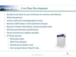 Cost Data Development

>   Standard cost data for your estimates for onshore and offshore
>   Multi-disciplinairy
>   Various industries and geographical areas
>   Based on DACE labour norms (Western Europe)
>   Based on Vendor information, historical project data
>   Well documented data qualifications
>   Yearly maintenance updates possible
>   3rd Party sources:
     > Richardson data
     > DACE Price Booklet
     > Reed business (Dutch civil)
     > Van Leeuwen Buizen Pipe & Tube


                                www.costengineering.eu
 