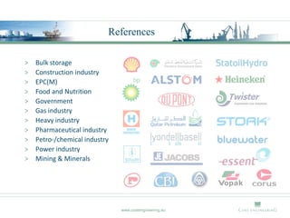 References

>   Bulk storage
>   Construction industry
>   EPC(M)
>   Food and Nutrition
>   Government
>   Gas industry
>   Heavy industry
>   Pharmaceutical industry
>   Petro-/chemical industry
>   Power industry
>   Mining & Minerals




                               www.costengineering.eu
 