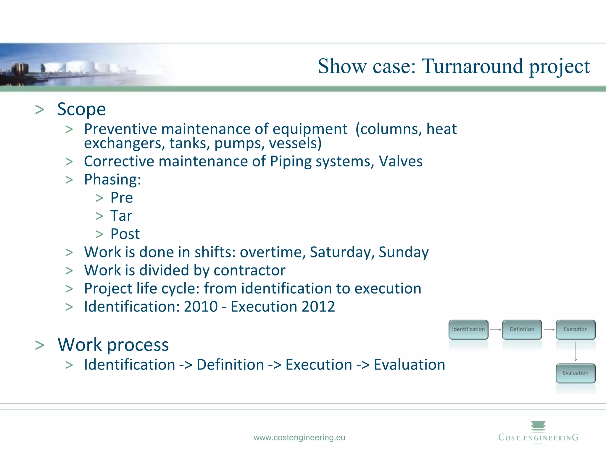 Show case: Turnaround project
> Scope
   > Preventive maintenance of equipment (columns, heat
     exchangers, tanks, pumps, vessels)
   > Corrective maintenance of Piping systems, Valves
   > Phasing:
       > Pre
       > Tar
       > Post
   > Work is done in shifts: overtime, Saturday, Sunday
   > Work is divided by contractor
   > Project life cycle: from identification to execution
   > Identification: 2010 - Execution 2012

> Work process
   > Identification -> Definition -> Execution -> Evaluation



                               www.costengineering.eu
 
