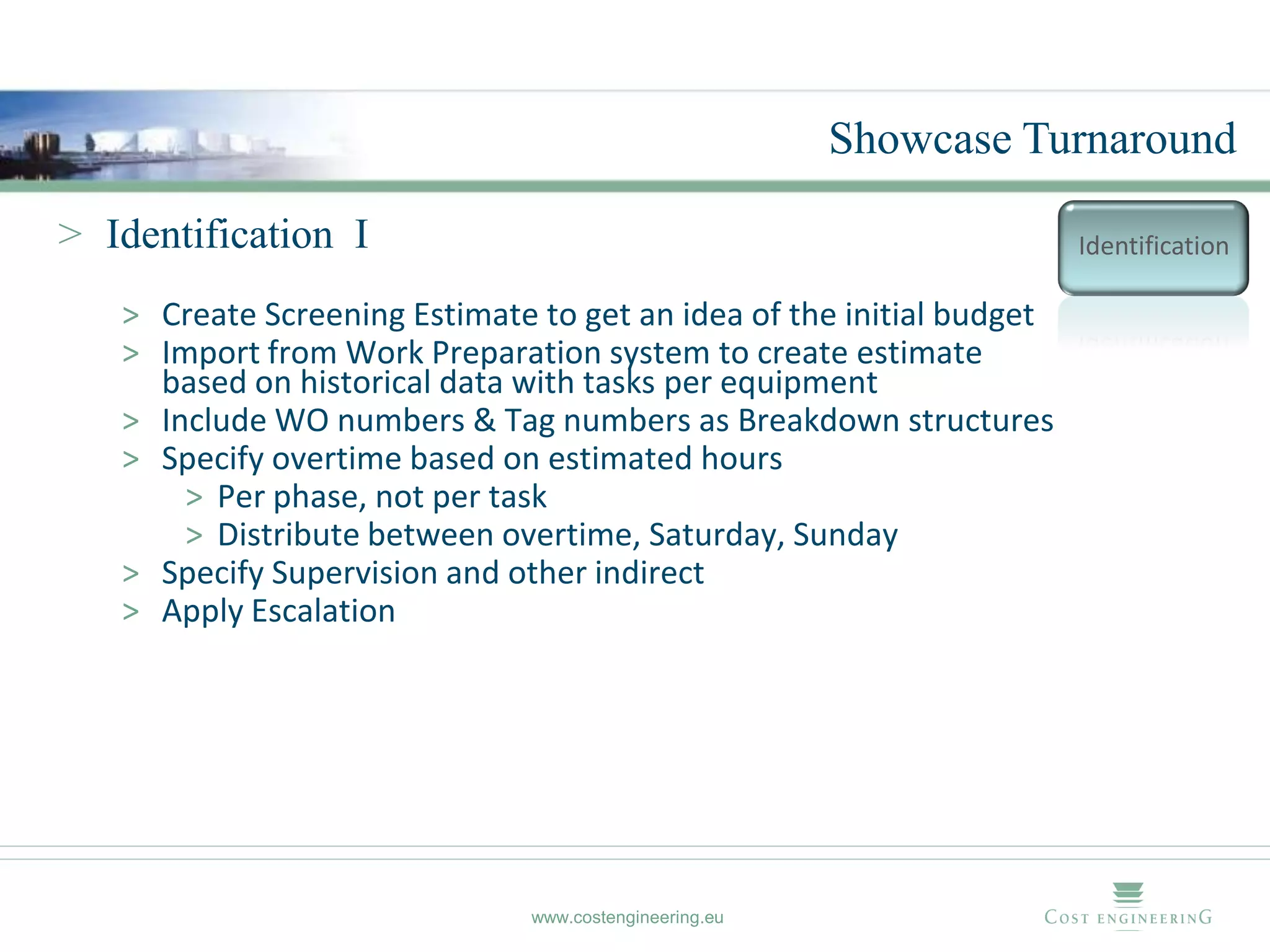 Showcase Turnaround

> Identification I                                                    Identification

   > Create Screening Estimate to get an idea of the initial budget
   > Import from Work Preparation system to create estimate
     based on historical data with tasks per equipment
   > Include WO numbers & Tag numbers as Breakdown structures
   > Specify overtime based on estimated hours
       > Per phase, not per task
       > Distribute between overtime, Saturday, Sunday
   > Specify Supervision and other indirect
   > Apply Escalation




                               www.costengineering.eu
 