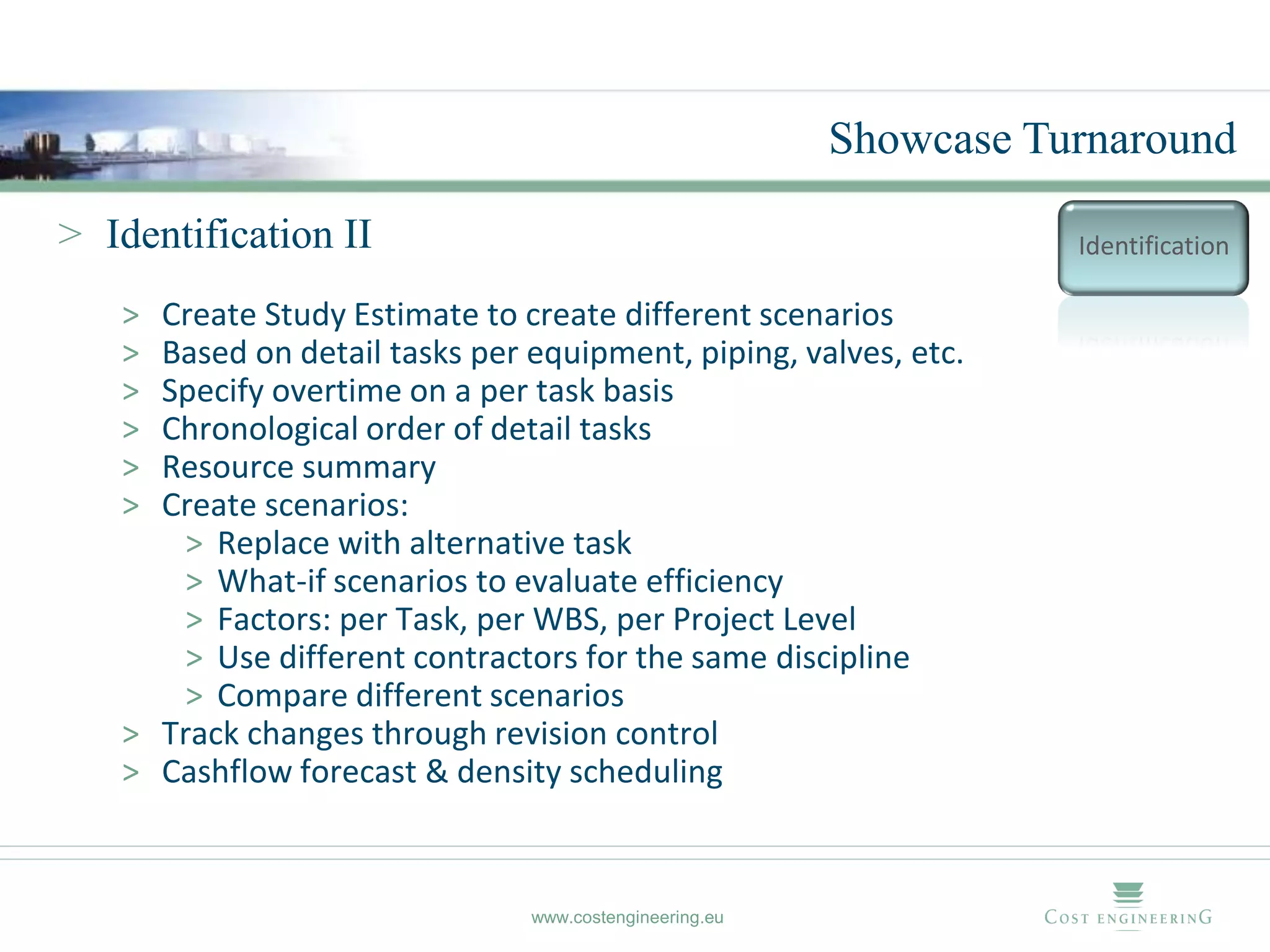 Showcase Turnaround

> Identification II                                                Identification

   > Create Study Estimate to create different scenarios
   > Based on detail tasks per equipment, piping, valves, etc.
   > Specify overtime on a per task basis
   > Chronological order of detail tasks
   > Resource summary
   > Create scenarios:
       > Replace with alternative task
       > What-if scenarios to evaluate efficiency
       > Factors: per Task, per WBS, per Project Level
       > Use different contractors for the same discipline
       > Compare different scenarios
   > Track changes through revision control
   > Cashflow forecast & density scheduling


                               www.costengineering.eu
 