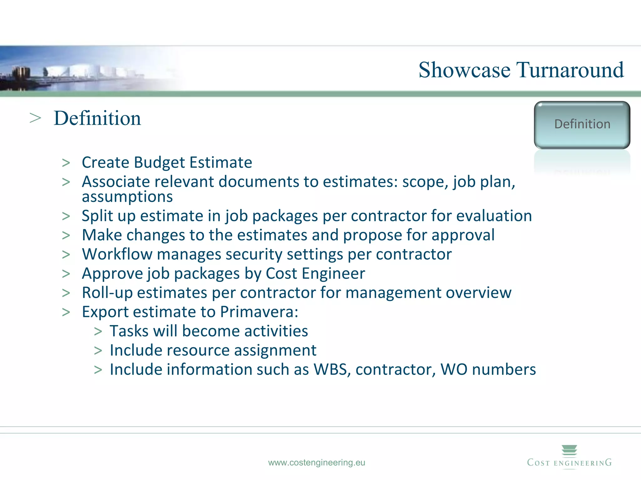 Showcase Turnaround

> Definition                                                           Definition

   > Create Budget Estimate
   > Associate relevant documents to estimates: scope, job plan,
     assumptions
   > Split up estimate in job packages per contractor for evaluation
   > Make changes to the estimates and propose for approval
   > Workflow manages security settings per contractor
   > Approve job packages by Cost Engineer
   > Roll-up estimates per contractor for management overview
   > Export estimate to Primavera:
      > Tasks will become activities
      > Include resource assignment
      > Include information such as WBS, contractor, WO numbers




                               www.costengineering.eu
 