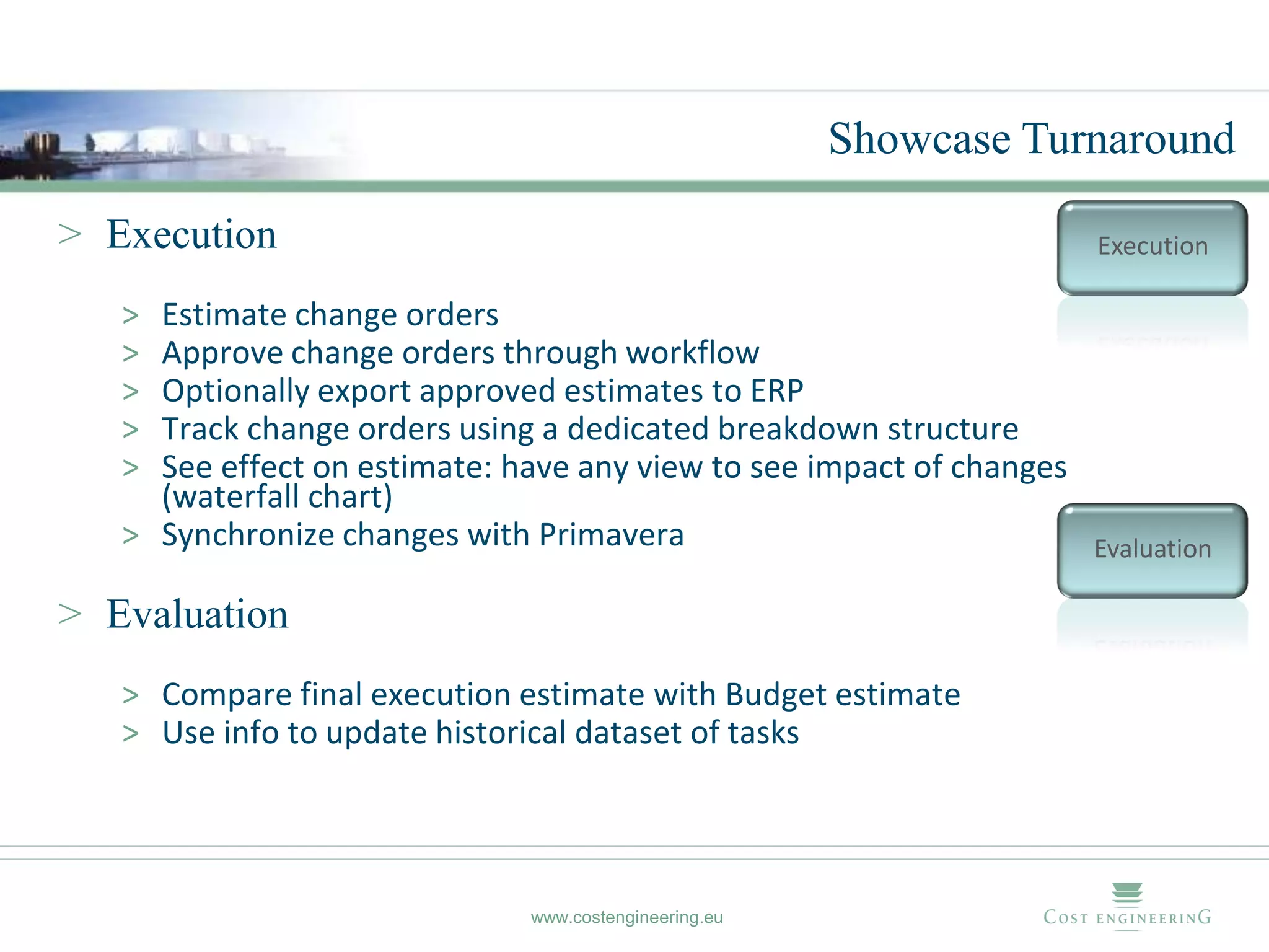 Showcase Turnaround

> Execution                                                           Execution

   > Estimate change orders
   > Approve change orders through workflow
   > Optionally export approved estimates to ERP
   > Track change orders using a dedicated breakdown structure
   > See effect on estimate: have any view to see impact of changes
     (waterfall chart)
   > Synchronize changes with Primavera                             Evaluation

> Evaluation
   > Compare final execution estimate with Budget estimate
   > Use info to update historical dataset of tasks




                               www.costengineering.eu
 