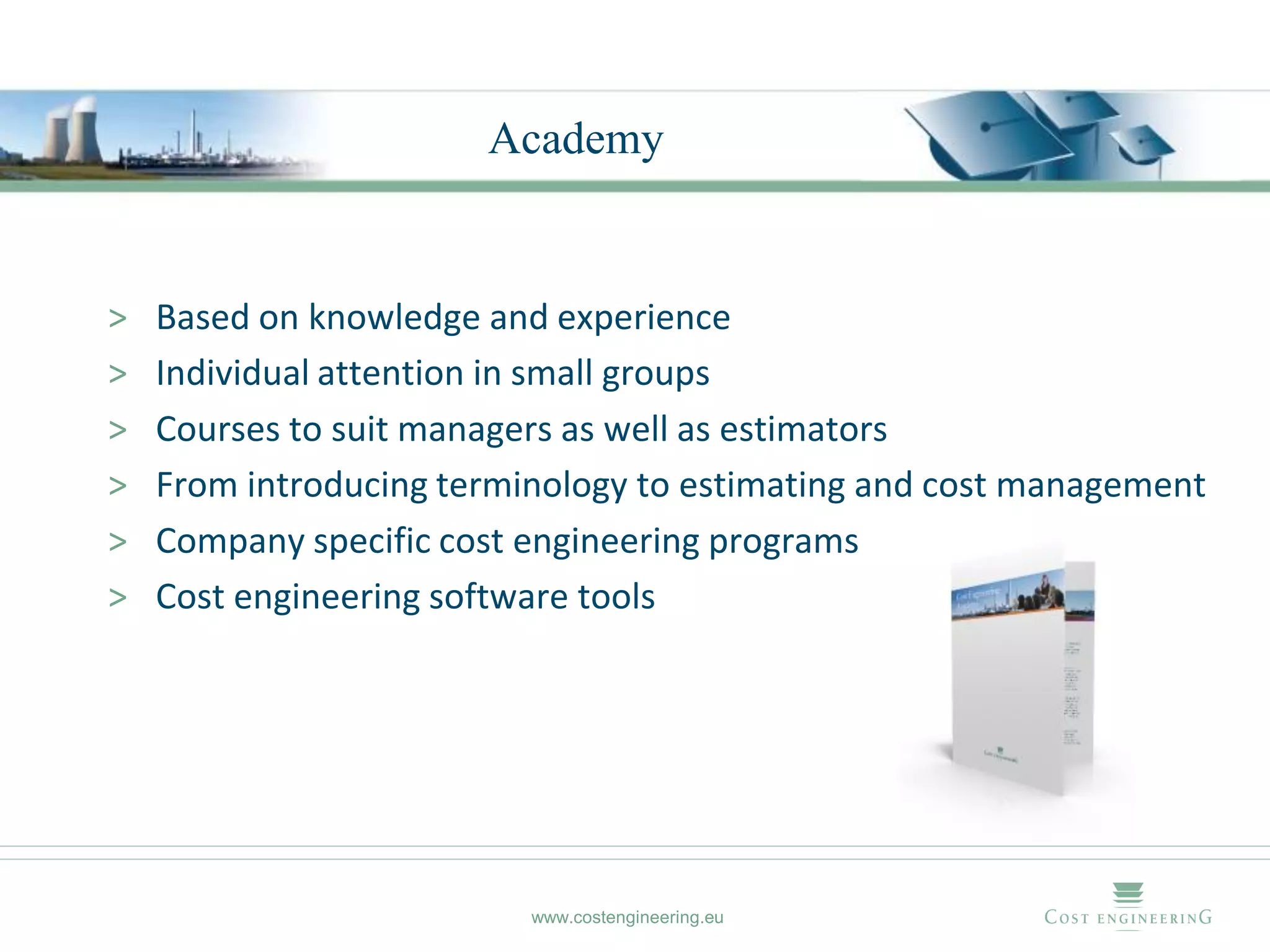 Academy


>   Based on knowledge and experience
>   Individual attention in small groups
>   Courses to suit managers as well as estimators
>   From introducing terminology to estimating and cost management
>   Company specific cost engineering programs
>   Cost engineering software tools




                          www.costengineering.eu
 