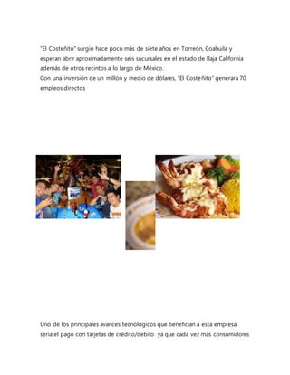 "El Costeñito" surgió hace poco más de siete años en Torreón, Coahuila y
esperan abrir aproximadamente seis sucursales en el estado de Baja California
además de otros recintos a lo largo de México.
Con una inversión de un millón y medio de dólares, "El Costeñito" generará 70
empleos directos
Uno de los principales avances tecnologicos que benefician a esta empresa
seria el pago con tarjetas de crédito/debito ya que cada vez más consumidores
 