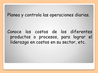 Planea y controla las operaciones diarias.
Conoce los costos de los diferentes
productos o procesos, para lograr el
liderazgo en costos en su sector, etc.
 