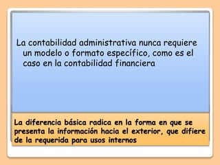 La diferencia básica radica en la forma en que se
presenta la información hacia el exterior, que difiere
de la requerida para usos internos
La contabilidad administrativa nunca requiere
un modelo o formato específico, como es el
caso en la contabilidad financiera
 