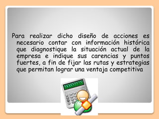 Para realizar dicho diseño de acciones es
necesario contar con información histórica
que diagnostique la situación actual de la
empresa e indique sus carencias y puntos
fuertes, a fin de fijar las rutas y estrategias
que permitan lograr una ventaja competitiva
 