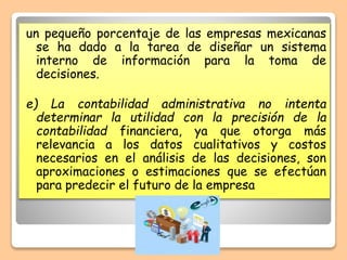 un pequeño porcentaje de las empresas mexicanas
se ha dado a la tarea de diseñar un sistema
interno de información para la toma de
decisiones.
e) La contabilidad administrativa no intenta
determinar la utilidad con la precisión de la
contabilidad financiera, ya que otorga más
relevancia a los datos cualitativos y costos
necesarios en el análisis de las decisiones, son
aproximaciones o estimaciones que se efectúan
para predecir el futuro de la empresa
 
