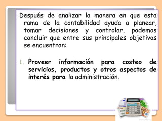 Después de analizar la manera en que esta
rama de la contabilidad ayuda a planear,
tomar decisiones y controlar, podemos
concluir que entre sus principales objetivos
se encuentran:
1. Proveer información para costeo de
servicios, productos y otros aspectos de
interés para la administración.
 