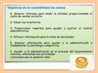 Objetivos de la contabilidad de costos
 1. Generar informes para medir la utilidad, proporcionando el
costo de ventas correcto
 2. Valuar los inventarios
 3. Proporcionar reportes para ayudar a ejercer el control
administrativo.
 4. Ofrecer información para la toma de decisiones.
 5. Generar información para ayudar a la administración a
fundamentar la estrategia competitiva.
 6. Ayudar a la administración en el proceso del mejoramiento
continuo, eliminando las actividades
 o procesos que no generan valor.
 