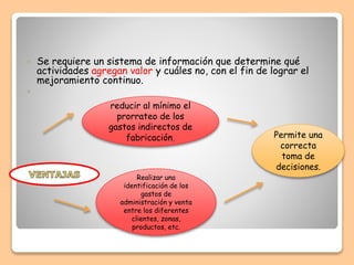  Se requiere un sistema de información que determine qué
actividades agregan valor y cuáles no, con el fin de lograr el
mejoramiento continuo.

Realizar una
identificación de los
gastos de
administración y venta
entre los diferentes
clientes, zonas,
productos, etc.
reducir al mínimo el
prorrateo de los
gastos indirectos de
fabricación, Permite una
correcta
toma de
decisiones.
 