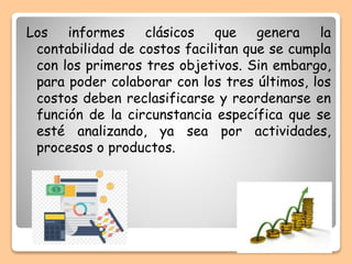 Los informes clásicos que genera la
contabilidad de costos facilitan que se cumpla
con los primeros tres objetivos. Sin embargo,
para poder colaborar con los tres últimos, los
costos deben reclasificarse y reordenarse en
función de la circunstancia específica que se
esté analizando, ya sea por actividades,
procesos o productos.
 