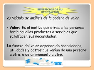 e) Módulo de análisis de la cadena de valor
• Valor: Es el motivo que atrae a las personas
hacia aquellos productos o servicios que
satisfacen sus necesidades.
La fuerza del valor depende de necesidades,
utilidades y costos que varían de una persona
a otra, o de un momento a otro.
 