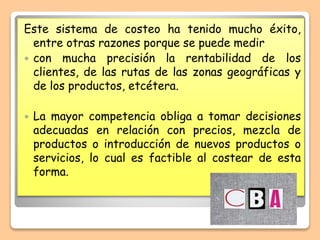 Este sistema de costeo ha tenido mucho éxito,
entre otras razones porque se puede medir
 con mucha precisión la rentabilidad de los
clientes, de las rutas de las zonas geográficas y
de los productos, etcétera.
 La mayor competencia obliga a tomar decisiones
adecuadas en relación con precios, mezcla de
productos o introducción de nuevos productos o
servicios, lo cual es factible al costear de esta
forma.
 