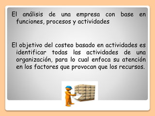El análisis de una empresa con base en
funciones, procesos y actividades
El objetivo del costeo basado en actividades es
identificar todas las actividades de una
organización, para lo cual enfoca su atención
en los factores que provocan que los recursos.
 
