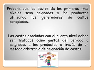 Propone que los costos de los primeros tres
niveles sean asignados a los productos
utilizando los generadores de costos
apropiados.
Los costos asociados con el cuarto nivel deben
ser tratados como gastos del periodo o
asignados a los productos a través de un
método arbitrario de asignación de costos.
 