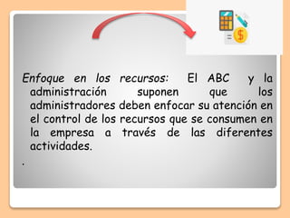 Enfoque en los recursos: El ABC y la
administración suponen que los
administradores deben enfocar su atención en
el control de los recursos que se consumen en
la empresa a través de las diferentes
actividades.
.
 