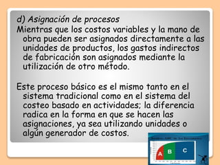 d) Asignación de procesos
Mientras que los costos variables y la mano de
obra pueden ser asignados directamente a las
unidades de productos, los gastos indirectos
de fabricación son asignados mediante la
utilización de otro método.
Este proceso básico es el mismo tanto en el
sistema tradicional como en el sistema del
costeo basado en actividades; la diferencia
radica en la forma en que se hacen las
asignaciones, ya sea utilizando unidades o
algún generador de costos.
 