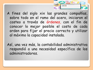 A fines del siglo xix las grandes compañías,
sobre todo en el ramo del acero, iniciaron el
costeo a través de órdenes, con el fin de
conocer lo mejor posible el costo de cada
orden para fijar el precio correcto y utilizar
al máximo la capacidad instalada.
Así, una vez más, la contabilidad administrativa
respondió a una necesidad específica de los
administradores.
 