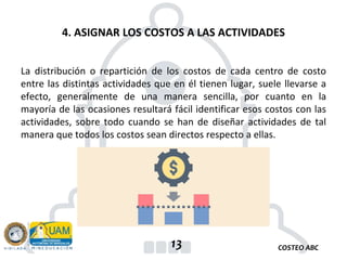 COSTEO ABC
13
La distribución o repartición de los costos de cada centro de costo
entre las distintas actividades que en él tienen lugar, suele llevarse a
efecto, generalmente de una manera sencilla, por cuanto en la
mayoría de las ocasiones resultará fácil identificar esos costos con las
actividades, sobre todo cuando se han de diseñar actividades de tal
manera que todos los costos sean directos respecto a ellas.
4. ASIGNAR LOS COSTOS A LAS ACTIVIDADES
 