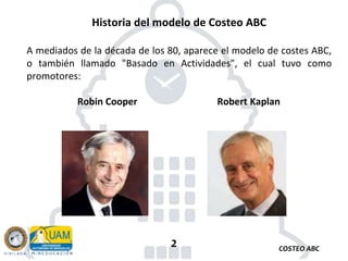 COSTEO ABC
2
Historia del modelo de Costeo ABC
A mediados de la década de los 80, aparece el modelo de costes ABC,
o también llamado "Basado en Actividades", el cual tuvo como
promotores:
Robin Cooper Robert Kaplan
 