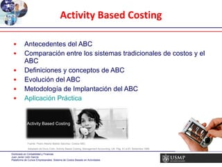 Antecedentes del ABC Comparación entre los sistemas tradicionales de costos y el ABC Definiciones y conceptos de ABC Evolución del ABC Metodología de Implantación del ABC Aplicación Práctica Activity Based Costing Fuente: Pedro Alberto Bellido Sánchez: Costos ABC, Adoptado de Drury Colin. Activity Based Costing. Management Accounting. UK  Pág. 61 a 63. Setiembre 1989 Activity Based Costing 