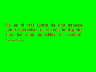 “ No es el más fuerte de una especie quien sobrevive, ni el más inteligente; sino los más sensibles al cambio.” Charles Darwin 