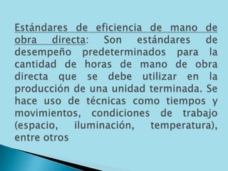 Estándares de eficiencia de mano de obra directa: Son estándares de desempeño predeterminados para la cantidad de horas de mano de obra directa que se debe utilizar en la producción de una unidad terminada. Se hace uso de técnicas como tiempos y movimientos, condiciones de trabajo (espacio, iluminación, temperatura), entre otros