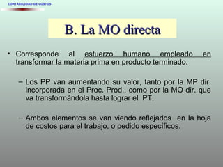 B. La MO directaB. La MO directa
• Corresponde al esfuerzo humano empleado en
transformar la materia prima en producto terminado.
– Los PP van aumentando su valor, tanto por la MP dir.
incorporada en el Proc. Prod., como por la MO dir. que
va transformándola hasta lograr el PT.
– Ambos elementos se van viendo reflejados en la hoja
de costos para el trabajo, o pedido específicos.
CONTABILIDAD DE COSTOS
 