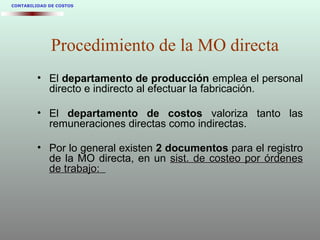 • El departamento de producción emplea el personal
directo e indirecto al efectuar la fabricación.
• El departamento de costos valoriza tanto las
remuneraciones directas como indirectas.
• Por lo general existen 2 documentos para el registro
de la MO directa, en un sist. de costeo por órdenessist. de costeo por órdenes
de trabajo:de trabajo:
CONTABILIDAD DE COSTOS
Procedimiento de la MO directa
 