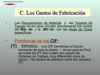 CONTABILIDAD DE COSTOS
C. Los Gastos de FabricaciónC. Los Gastos de Fabricación
• Las Requisiciones de Material y las Tarjetas de
Tiempo sirven para vincular directamente los costos
del Mat. dirMat. dir. y la MO dirMO dir. con las Hojas de Costo
específicas.
• Problemas de los CIFCIF::
(1)(1) IntroducIntroduc.. Los CIF benefician el funcio-
namiento de toda la planta  sirven para la Prod.
de todos los PT (los cuáles son según las
Ordenes de Trabajo, muy diferentes unos de
otros)  No fáciles de distribuir entre los variados
PT.
 