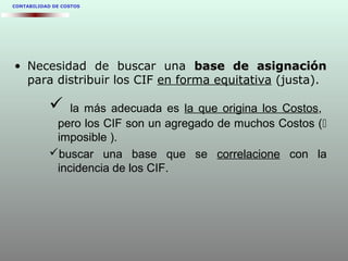 CONTABILIDAD DE COSTOS
• Necesidad de buscar una base de asignaciónbase de asignación
para distribuir los CIF en forma equitativa (justa).
 la más adecuada es la que origina los Costos,
pero los CIF son un agregado de muchos Costos (
imposible ).
buscar una base que se correlacione con la
incidencia de los CIF.
 