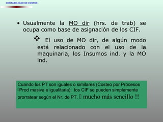 CONTABILIDAD DE COSTOS
• Usualmente la MO dir (hrs. de trab) se
ocupa como base de asignación de los CIF.
 El uso de MO dir, de algún modo
está relacionado con el uso de la
maquinaria, los Insumos ind. y la MO
ind.
Cuando los PT son iguales o similares (Costeo por Procesos
Prod masiva e igualitaria), los CIF se pueden simplemente
prorratear según el Nr. de PT.  mucho más sencillo !!
 