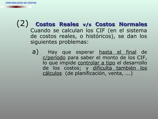 CONTABILIDAD DE COSTOS
(2) Costos RealesCostos Reales v/sv/s Costos NormalesCostos Normales
Cuando se calculan los CIF (en el sistema
de costos reales, o históricos), se dan los
siguientes problemas:
a) Hay que esperar hasta el final de
c/período para saber el monto de los CIF,
lo que impide controlar a tipo el desarrollo
de los costos; y dificulta también los
cálculos (de planificación, venta, ...)
 