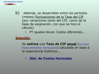 CONTABILIDAD DE COSTOS
b) Además, se desarrollan entre los períodos
(meses) fluctuaciones de la Tasa del CIF
(por variaciones tanto del CIF, como de la
base de asignación, con que se hizo el
cálculo)
 PT iguales llevan Costos diferentes...
SoluciónSolución
Se estimaestima una Tasa de CIFTasa de CIF anualanual (aunque
haya períodos mensuales) calculada en base a
la experiencia histórica...
 Sist. de Costos NormalesSist. de Costos Normales
 