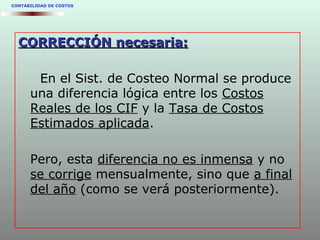 CONTABILIDAD DE COSTOS
CORRECCIÓN necesaria:CORRECCIÓN necesaria:
En el Sist. de Costeo Normal se produce
una diferencia lógica entre los Costos
Reales de los CIF y la Tasa de Costos
Estimados aplicada.
Pero, esta diferencia no es inmensa y no
se corrige mensualmente, sino que a final
del año (como se verá posteriormente).
 