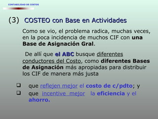 CONTABILIDAD DE COSTOS
(3)(3) COSTEO con Base en ActividadesCOSTEO con Base en Actividades
Como se vio, el problema radica, muchas veces,
en la poca incidencia de muchos CIF con unauna
Base de Asignación GralBase de Asignación Gral.
De allí que el ABCel ABC busque diferentes
conductores del Costo, como diferentes Basesdiferentes Bases
de Asignaciónde Asignación más apropiadas para distribuir
los CIF de manera más justa
 que reflejen mejor el costo de c/pdto; y
 que incentive mejor la eficiencia y el
ahorro.
 