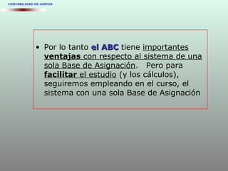 CONTABILIDAD DE COSTOS
• Por lo tanto el ABCel ABC tiene importantes
ventajas con respecto al sistema de una
sola Base de Asignación. Pero para
facilitar el estudio (y los cálculos),
seguiremos empleando en el curso, el
sistema con una sola Base de Asignación
 