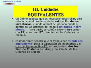 CONTABILIDAD DE COSTOS
• Un último aspecto que es necesario desarrollar, dice
relación con el problema de la valoración de losvaloración de los
inventariosinventarios, cuando al final del período quedan,
dentro de las Ordenes de Trabajo unidades incom-
pletas. Vale decir, es común encontrarse tanto
con PPPP, como con PTPT, también en las Ordenes de
Trabajo.
• Es importante señalar que el trabajo con “Unidades
Equivalente” para la valoración de inventarios y el
costo unitario de PP y PT, es propio de todos lostodos los
Sist. de CosteoSist. de Costeo a estudiar; y no solo del de las
Ordenes de Trabajo
III. UnidadesIII. Unidades
EQUIVALENTESEQUIVALENTES
 