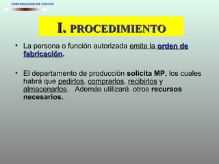 I.I. PROCEDIMIENTOPROCEDIMIENTO
• La persona o función autorizadaLa persona o función autorizada emite laemite la orden deorden de
fabricaciónfabricación..
• El departamento de producciónEl departamento de producción solicita MP,solicita MP, los cuales
habrá que pedirlos, comprarlos, recibirlos y
almacenarlos. Además utilizará otrosAdemás utilizará otros recursosrecursos
necesarios.necesarios.
CONTABILIDAD DE COSTOS
 