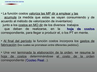 • La función costosLa función costos valoriza las MP dir a emplear y lasvaloriza las MP dir a emplear y las
acumulaacumula (a medida que estas se vayan consumiendo y de(a medida que estas se vayan consumiendo y de
acuerdo al método de valorización de inventarios)acuerdo al método de valorización de inventarios)
junto a losjunto a los costos en MO dircostos en MO dir de los diversos trabajosde los diversos trabajos
que deban de realizarse, en laque deban de realizarse, en la hoja de costoshoja de costos
correspondiente, para llegar a producir el, o los PT en mente.correspondiente, para llegar a producir el, o los PT en mente.
• Al final del períodoAl final del período la función costos incorpora losla función costos incorpora los gastos degastos de
fabricaciónfabricación (los cuales se prorratean entre diferentes pedidos)..
• Una vezUna vez terminada la elaboración de la ordenterminada la elaboración de la orden, se, se resume laresume la
hoja de costoshoja de costos determinándosedeterminándose el costo de la ordenel costo de la orden
correspondiente (correspondiente (Costeo RealCosteo Real...)....).
CONTABILIDAD DE COSTOS
 