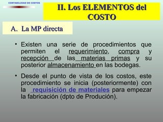 A. La MP directaA. La MP directa
CONTABILIDAD DE COSTOS
II. Los ELEMENTOS delII. Los ELEMENTOS del
COSTOCOSTO
• Existen una serie de procedimientos que
permiten el requerimiento, compra y
recepción de las materias primas y su
posterior almacenamiento en las bodegas.
• Desde el punto de vista de los costos, este
procedimiento se inicia (posteriormente) con
la requisición de materiales para empezar
la fabricación (dpto de Produción).
 