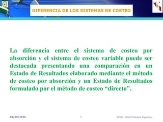 08/09/2025 CPCC. Yónel Chocano Figueroa.
3
La diferencia entre el sistema de costeo por
absorción y el sistema de costeo variable puede ser
destacada presentando una comparación en un
Estado de Resultados elaborado mediante el método
de costeo por absorción y un Estado de Resultados
formulado por el método de costeo “directo”.
DIFERENCIA DE LOS SISTEMAS DE COSTEO
 