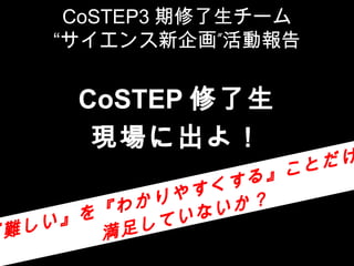 CoSTEP3 期修了生チーム
     “サイエンス新企画”活動報告


       CoSTEP 修了生
        現場に出よ！
                           こと だけ
                   くす る』
             かり やす
           わ     ない か？
     い』 を『    てい
『 難し     満 足し
 