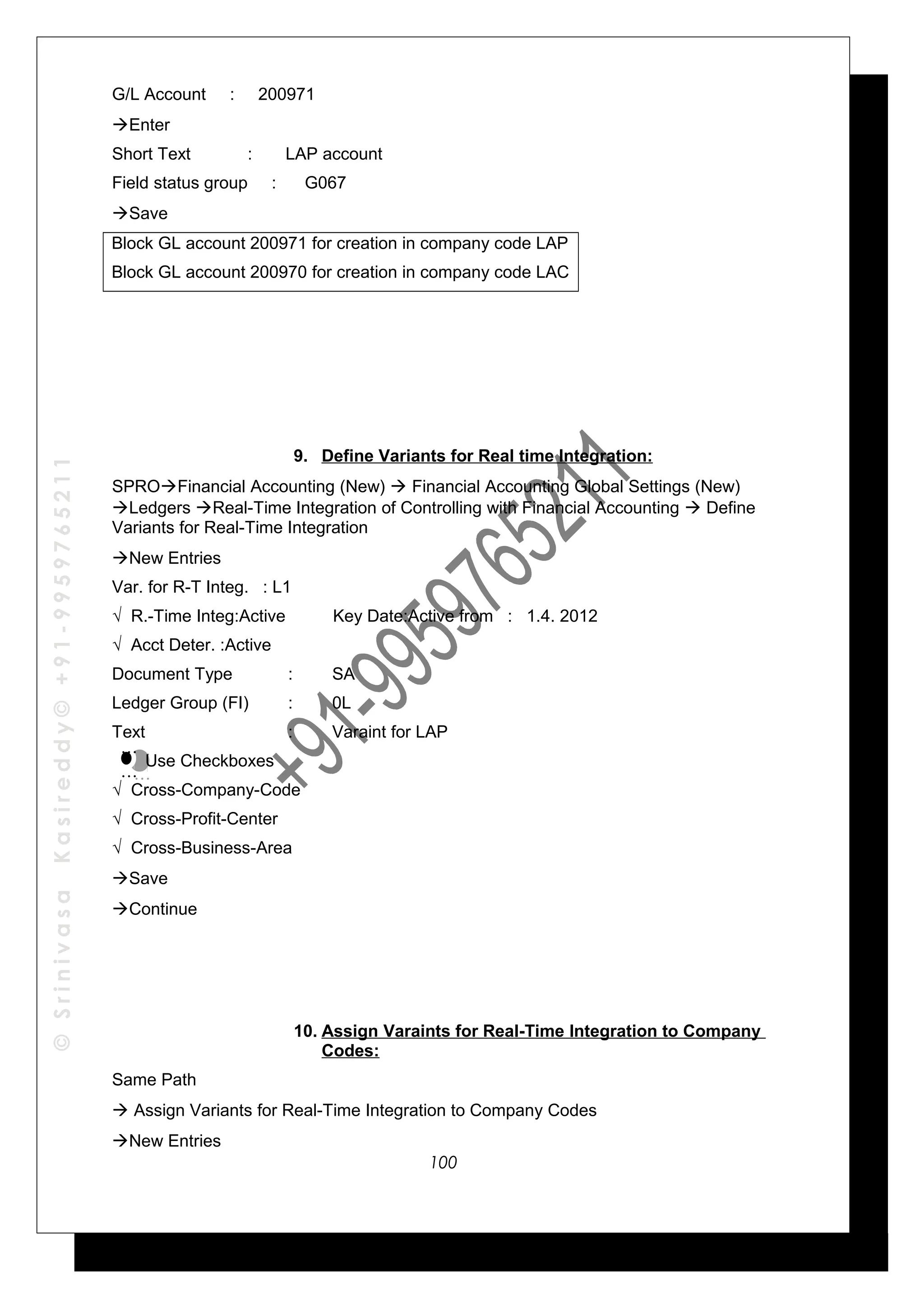 ©SrinivasaKasireddy©+91-9959765211
G/L Account : 200971
Enter
Short Text : LAP account
Field status group : G067
Save
Block GL account 200971 for creation in company code LAP
Block GL account 200970 for creation in company code LAC
9. Define Variants for Real time Integration:
SPROFinancial Accounting (New)  Financial Accounting Global Settings (New)
Ledgers Real-Time Integration of Controlling with Financial Accounting  Define
Variants for Real-Time Integration
New Entries
Var. for R-T Integ. : L1
√ R.-Time Integ:Active Key Date:Active from : 1.4. 2012
√ Acct Deter. :Active
Document Type : SA
Ledger Group (FI) : 0L
Text : Varaint for LAP
Use Checkboxes
√ Cross-Company-Code
√ Cross-Profit-Center
√ Cross-Business-Area
Save
Continue
10. Assign Varaints for Real-Time Integration to Company
Codes:
Same Path
 Assign Variants for Real-Time Integration to Company Codes
New Entries
…
…
…
…
100
 