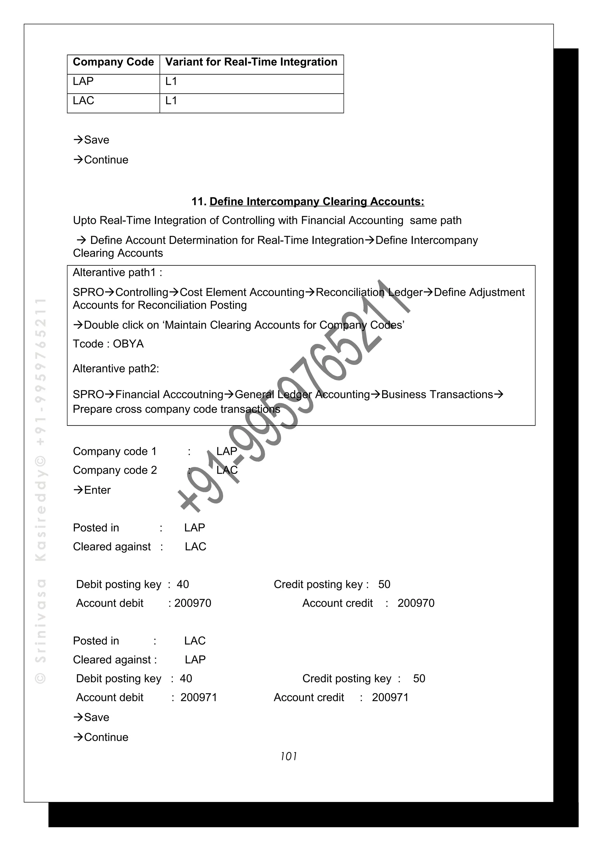 ©SrinivasaKasireddy©+91-9959765211
Company Code Variant for Real-Time Integration
LAP L1
LAC L1
Save
Continue
11. Define Intercompany Clearing Accounts:
Upto Real-Time Integration of Controlling with Financial Accounting same path
 Define Account Determination for Real-Time IntegrationDefine Intercompany
Clearing Accounts
Alterantive path1 :
SPROControllingCost Element AccountingReconciliation LedgerDefine Adjustment
Accounts for Reconciliation Posting
Double click on ‘Maintain Clearing Accounts for Company Codes’
Tcode : OBYA
Alterantive path2:
SPROFinancial AcccoutningGeneral Ledger AccountingBusiness Transactions
Prepare cross company code transactions
Company code 1 : LAP
Company code 2 : LAC
Enter
Posted in : LAP
Cleared against : LAC
Debit posting key : 40 Credit posting key : 50
Account debit : 200970 Account credit : 200970
Posted in : LAC
Cleared against : LAP
Debit posting key : 40 Credit posting key : 50
Account debit : 200971 Account credit : 200971
Save
Continue
101
 