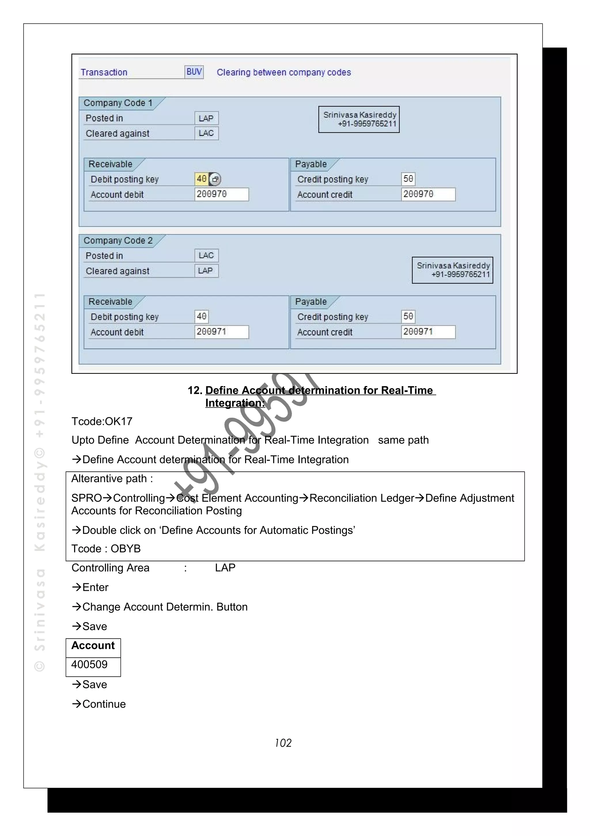 ©SrinivasaKasireddy©+91-9959765211
12. Define Account determination for Real-Time
Integration:
Tcode:OK17
Upto Define Account Determination for Real-Time Integration same path
Define Account determination for Real-Time Integration
Alterantive path :
SPROControllingCost Element AccountingReconciliation LedgerDefine Adjustment
Accounts for Reconciliation Posting
Double click on ‘Define Accounts for Automatic Postings’
Tcode : OBYB
Controlling Area : LAP
Enter
Change Account Determin. Button
Save
Account
400509
Save
Continue
102
 
