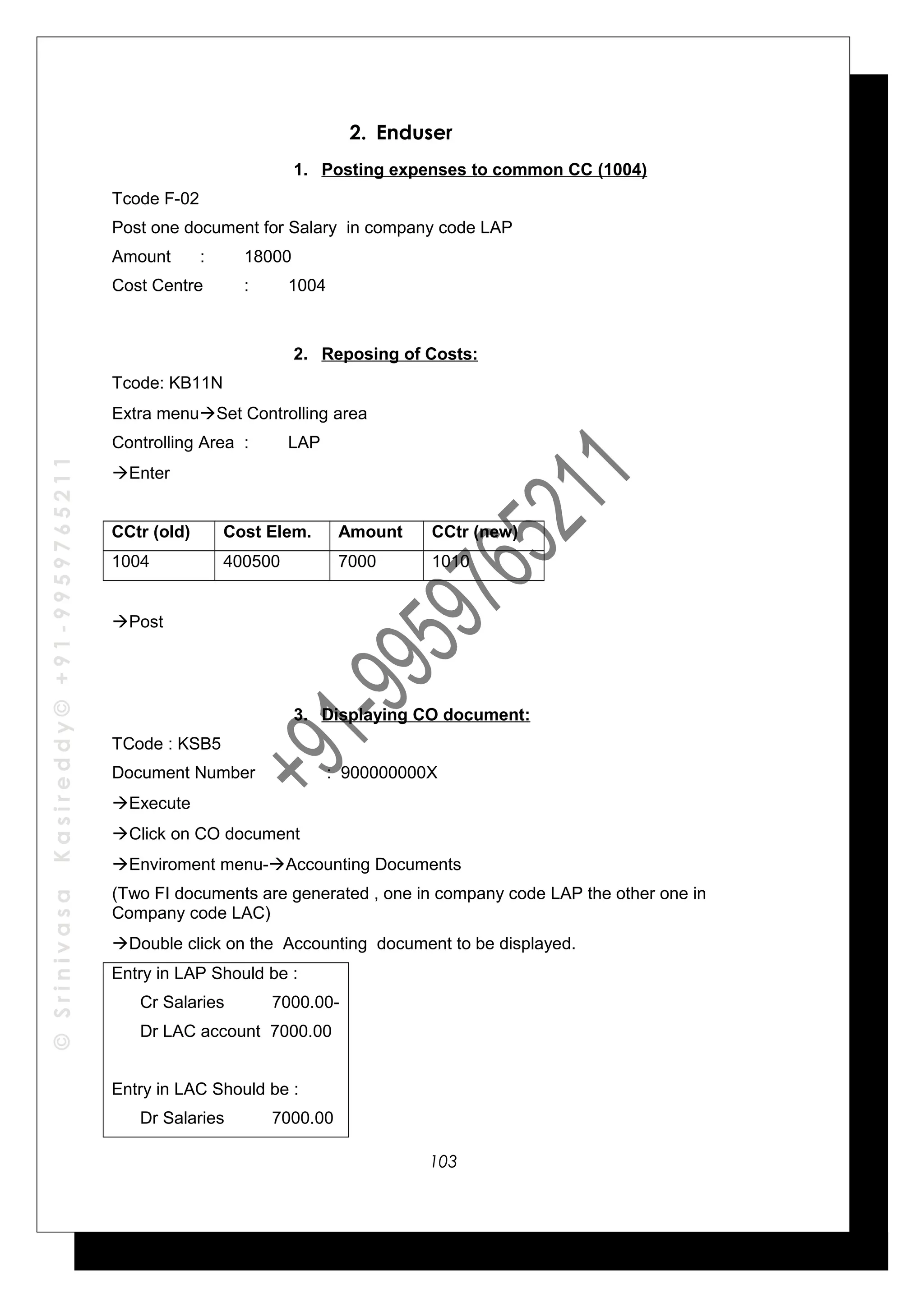 ©SrinivasaKasireddy©+91-9959765211
2. Enduser
1. Posting expenses to common CC (1004)
Tcode F-02
Post one document for Salary in company code LAP
Amount : 18000
Cost Centre : 1004
2. Reposing of Costs:
Tcode: KB11N
Extra menuSet Controlling area
Controlling Area : LAP
Enter
CCtr (old) Cost Elem. Amount CCtr (new)
1004 400500 7000 1010
Post
3. Displaying CO document:
TCode : KSB5
Document Number : 900000000X
Execute
Click on CO document
Enviroment menu-Accounting Documents
(Two FI documents are generated , one in company code LAP the other one in
Company code LAC)
Double click on the Accounting document to be displayed.
Entry in LAP Should be :
Cr Salaries 7000.00-
Dr LAC account 7000.00
Entry in LAC Should be :
Dr Salaries 7000.00
103
 