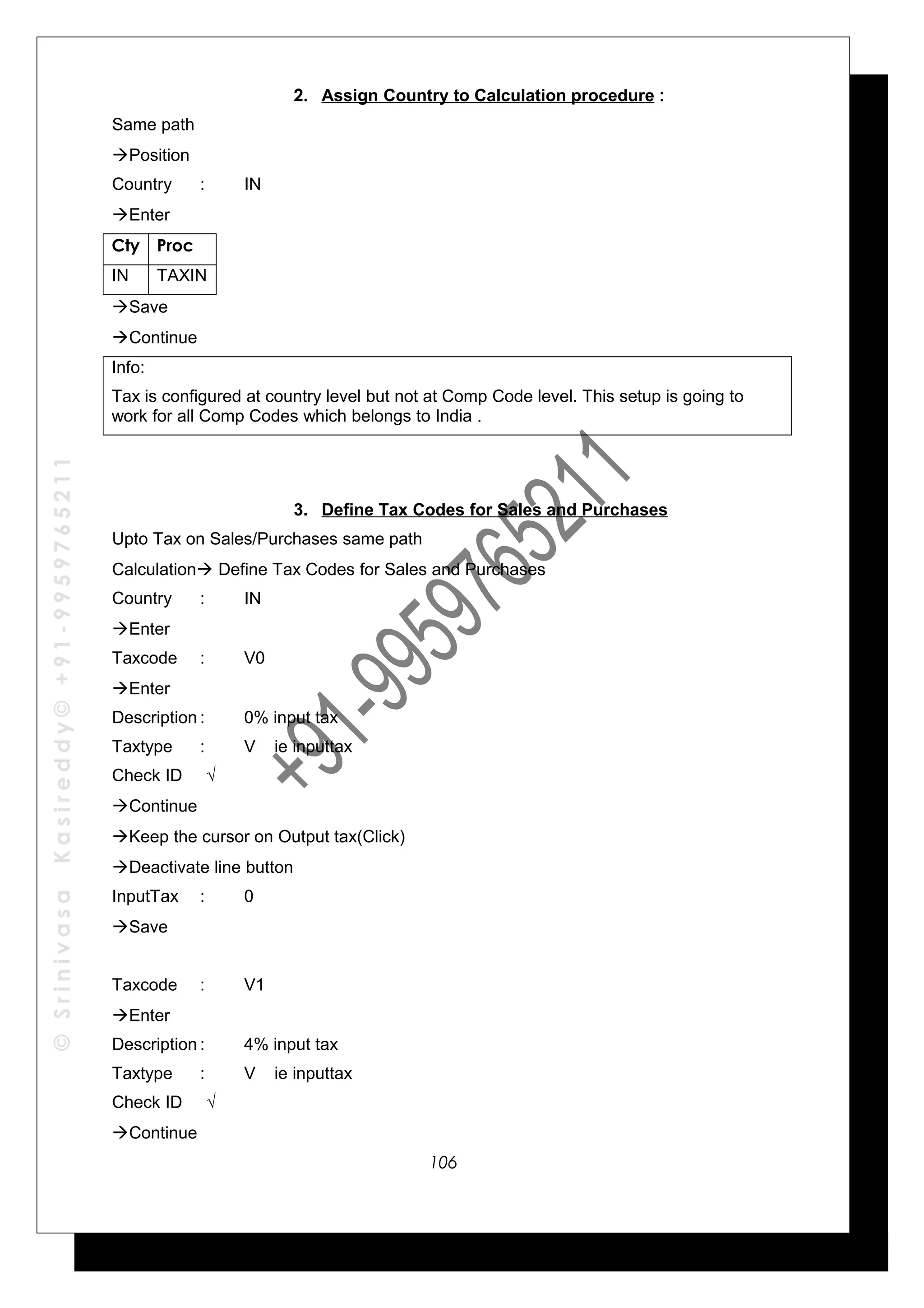 ©SrinivasaKasireddy©+91-9959765211
2. Assign Country to Calculation procedure :
Same path
Position
Country : IN
Enter
Cty Proc
IN TAXIN
Save
Continue
Info:
Tax is configured at country level but not at Comp Code level. This setup is going to
work for all Comp Codes which belongs to India .
3. Define Tax Codes for Sales and Purchases
Upto Tax on Sales/Purchases same path
Calculation Define Tax Codes for Sales and Purchases
Country : IN
Enter
Taxcode : V0
Enter
Description : 0% input tax
Taxtype : V ie inputtax
Check ID √
Continue
Keep the cursor on Output tax(Click)
Deactivate line button
InputTax : 0
Save
Taxcode : V1
Enter
Description : 4% input tax
Taxtype : V ie inputtax
Check ID √
Continue
106
 